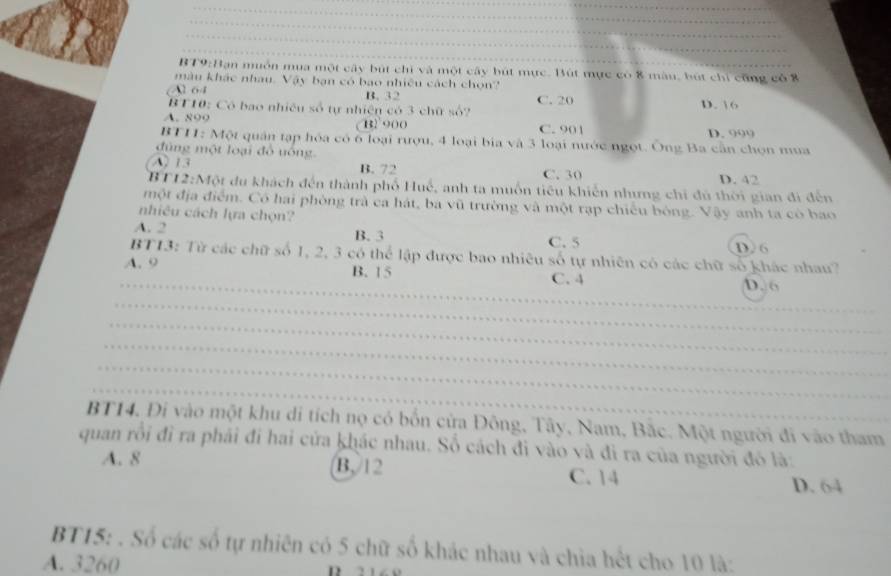 muồn mua một cây bút chỉ và một cây bút mục. Bút mục có 8 màu, bút chỉ cũng có 8
màu khác nhau. Vậy bạn có bao nhiều cách chọn?
Al 64 B. 32 C. 20 D. 16
BT10: Có bao nhiều số tự nhiện có 3 chữ số?
A. 899 B2 900 C. 901
BT11: Một quân tạp hóa có ô loại rượu, 4 loại bia và 3 loại nước ngọt. Ông Ba cần chọn mua D. 999
đùng một loại đồ uông
A. 13 B. 72 C. 30 D. 42
BT12:Một du khách đến thành phố Huế, anh ta muốn tiêu khiến nhưng chi đú thời gian đi đến
một địa điểm. Có hai phòng trà ca hát, ba vũ trường và một rạp chiếu bóng. Vậy anh ta có bao
nhiêu cách lựa chọn?
A. 2 B. 3 C. 5 D. 6
BT13: Từ các chữ số 1, 2, 3 có thể lập được bao nhiêu số tự nhiên có các chữ số khác nhau?
A. 9 B. 15 C. 4
_D. 6
_
_
_
_
_
BT14. Đi vào một khu di tích nọ có bốn cửa Đông, Tây, Nam, Bắc. Một người đi vào tham
quan rồi đì ra phải đi hai cửa khác nhau. Số cách đi vào và đi ra của người đó là:
A. 8 B, 12 C. 14
D. 64
BT15: . Số các số tự nhiên có 5 chữ số khác nhau và chia hết cho 10 là:
A. 3260 D