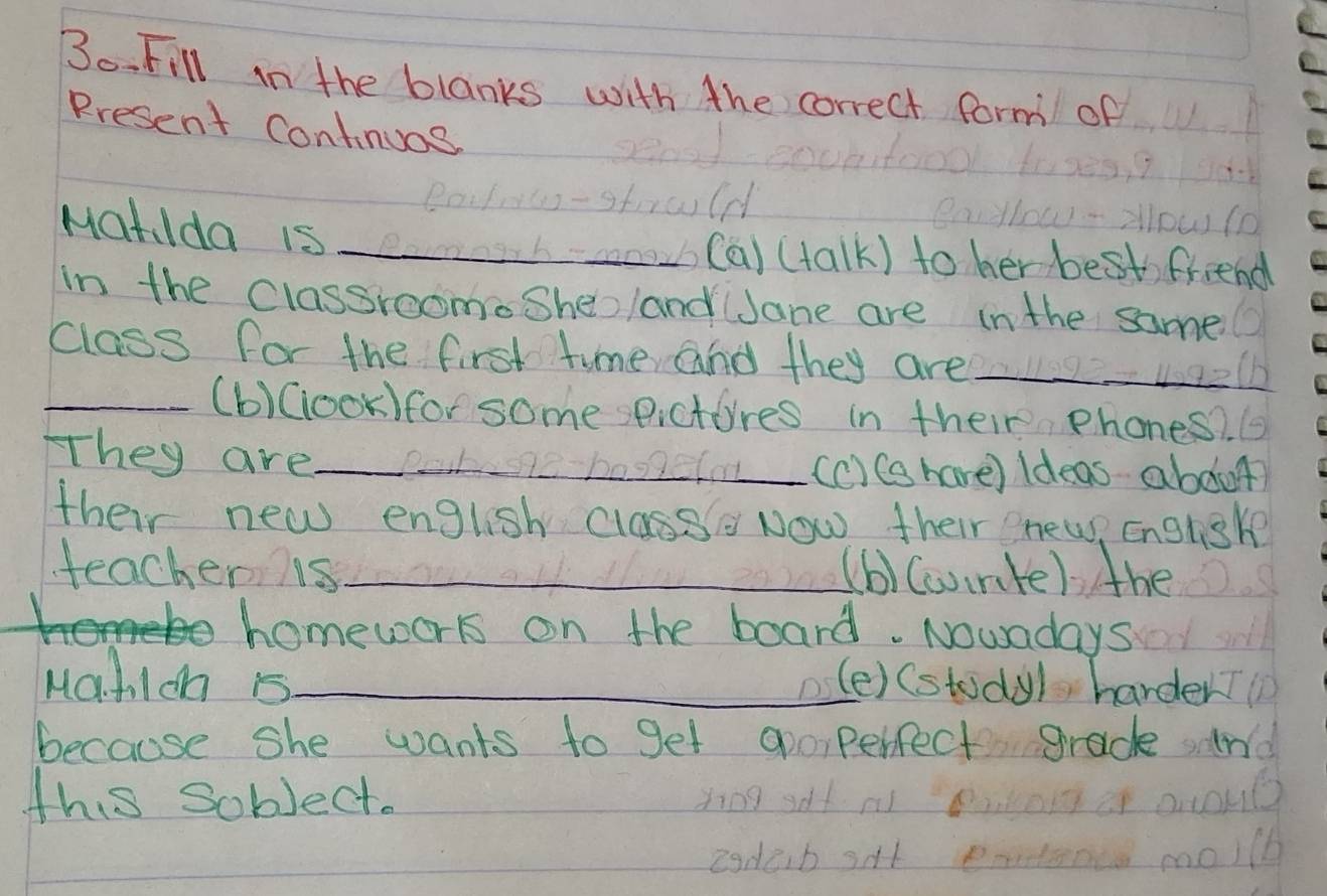 Fill in the blanks with the correct form of
Rresent Continuos
Mat Ida is_
on (a) (talk) to her bestfriend
in the classroomeSheland Jane are in the same
class for the first time and they are_
elb
_(b)(ook)for some sPictores in their phones?. 6
They are_ (c) Ce have) Ideas abdut
12-b0
their new english classe Now their enew, English
teachen s_ (b)Cconte) the
homework on the board. Nowadays
Ma.hIch 5_ (e) (study) harder?
because she wants to get gpoperfect grade n
this sobject.