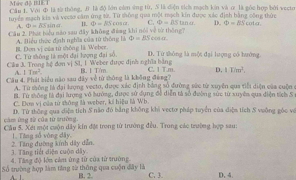 Mức độ BIET
Cầu 1. Với Φ là từ thông, B là độ lớn cầm ứng từ, S là diện tích mạch kin và ơ là gốc hợp bởi vectơ
tuyển mạch kín và vectơ cảm ứng từ. Từ thông qua một mạch kín được xác định bằng công thức
A. Phi =BSsin alpha . B. Phi =BScos alpha . C. Phi =BS tanα. D. Phi =BScot alpha .
Câu 2. Phát biểu nào sau đây không đúng khi nói về từ thông?
A. Biểu thức định nghĩa của từ thông là Phi =BS cos alpha .
B. Đơn vị của tử thông là Weber.
C. Từ thông là một đại lượng đại số.
D. Từ thông là một đại lượng có hướng.
Câu 3. Trong hệ đơn vị SI, 1 Weber được định nghĩa bằng
D.
A. 1Tm^2. B. 1 T/m. C. 1 T.m. 1T/m^2.
Câu 4. Phát biểu nào sau đây về từ thông là không đúng?
A. Từ thông là đại lượng vectơ, được xác định bằng số đường sức từ xuyên qua tiết diện của cuộn ở
B. Từ thông là đại lượng vô hướng, được sử dụng đề diễn tả số đường sức từ xuyên qua diện tích S
C. Dơn vị của tử thông là weber, kí hiệu là Wb.
D. Từ thông qua diện tích S nào đó bằng không khi vectơ pháp tuyến của diện tích S vuông góc vớ
cảm ứng từ của từ trường.
Câu 5. Xét một cuộn dây kín đặt trong từ trưởng đều. Trong các trường hợp sau:
1. Tãng số vòng dãy.
2. Tăng đường kính dây dẫn.
3. Tăng tiết diện cuộn dây.
4. Tăng độ lớn cảm ứng từ của từ trường.
Số trường hợp làm tăng từ thông qua cuộn dây là
A. 1. B. 2. C. 3. D. 4.