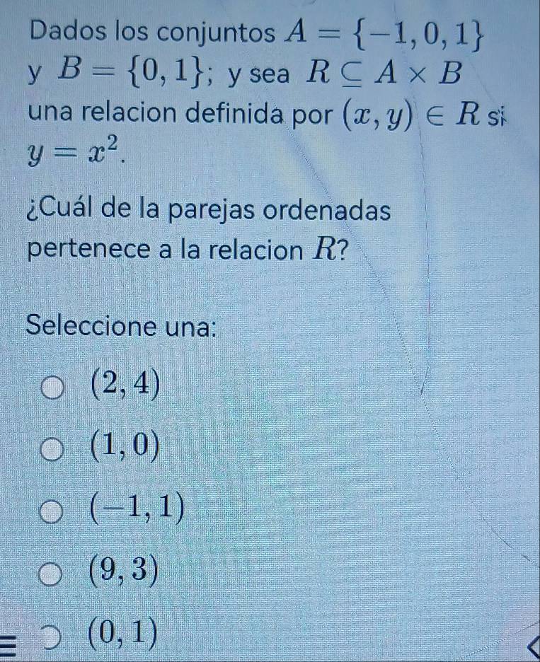 Dados los conjuntos A= -1,0,1
y B= 0,1 ； y sea R⊂eq A* B
una relacion definida por (x,y)∈ R si
y=x^2. 
¿Cuál de la parejas ordenadas
pertenece a la relacion R?
Seleccione una:
(2,4)
(1,0)
(-1,1)
(9,3)
(0,1)