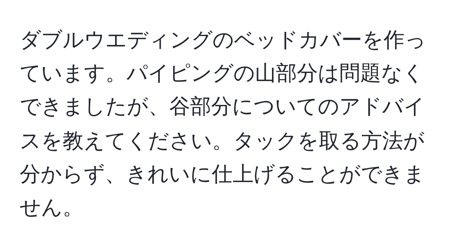 ダブルウエディングのベッドカバーを作っています。パイピングの山部分は問題なくできましたが、谷部分についてのアドバイスを教えてください。タックを取る方法が分からず、きれいに仕上げることができません。