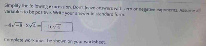 Simplify the following expression. Don't feave answers with zero or negative exponents. Assume all 
variables to be positive. Write your answer in standard form.
-4sqrt(-8)· 2sqrt(4)=-16sqrt(4)
Complete work must be shown on your worksheet.