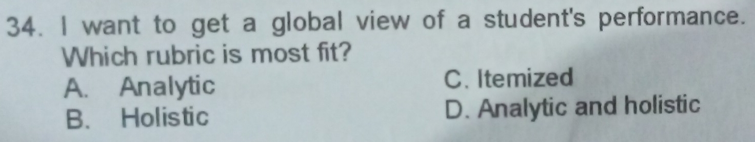 want to get a global view of a student's performance.
Which rubric is most fit?
A. Analytic
C. Itemized
B. Holistic D. Analytic and holistic