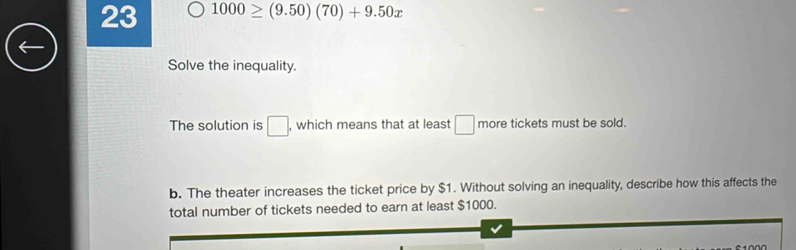 23 1000≥ (9.50)(70)+9.50x
Solve the inequality. 
The solution is □ , which means that at least □ more tickets must be sold. 
b. The theater increases the ticket price by $1. Without solving an inequality, describe how this affects the 
total number of tickets needed to earn at least $1000.