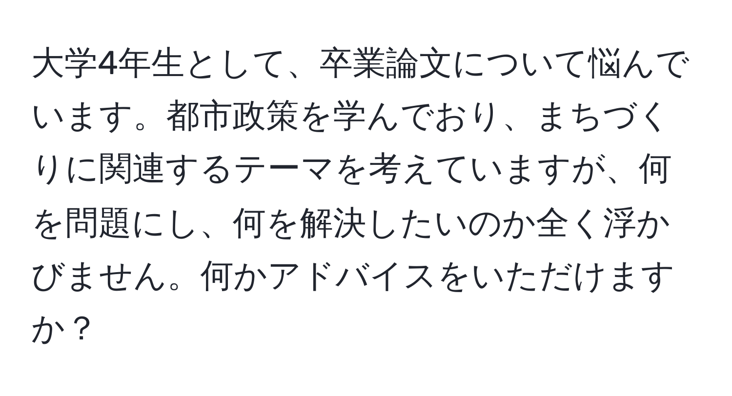 大学4年生として、卒業論文について悩んでいます。都市政策を学んでおり、まちづくりに関連するテーマを考えていますが、何を問題にし、何を解決したいのか全く浮かびません。何かアドバイスをいただけますか？