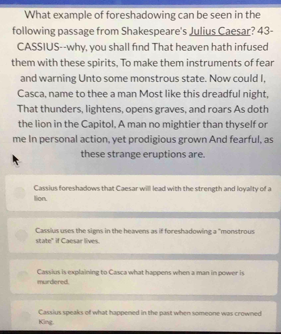 What example of foreshadowing can be seen in the
following passage from Shakespeare's Julius Caesar? 43-
CASSIUS--why, you shall find That heaven hath infused
them with these spirits, To make them instruments of fear
and warning Unto some monstrous state. Now could I,
Casca, name to thee a man Most like this dreadful night,
That thunders, lightens, opens graves, and roars As doth
the lion in the Capitol, A man no mightier than thyself or
me In personal action, yet prodigious grown And fearful, as
these strange eruptions are.
Cassius foreshadows that Caesar will lead with the strength and loyalty of a
lion.
Cassius uses the signs in the heavens as if foreshadowing a "monstrous
state" if Caesar lives.
Cassius is explaining to Casca what happens when a man in power is
murdered.
Cassius speaks of what happened in the past when someone was crowned
King.
