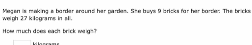 Megan is making a border around her garden. She buys 9 bricks for her border. The bricks 
weigh 27 kilograms in all. 
How much does each brick weigh?
kilogram