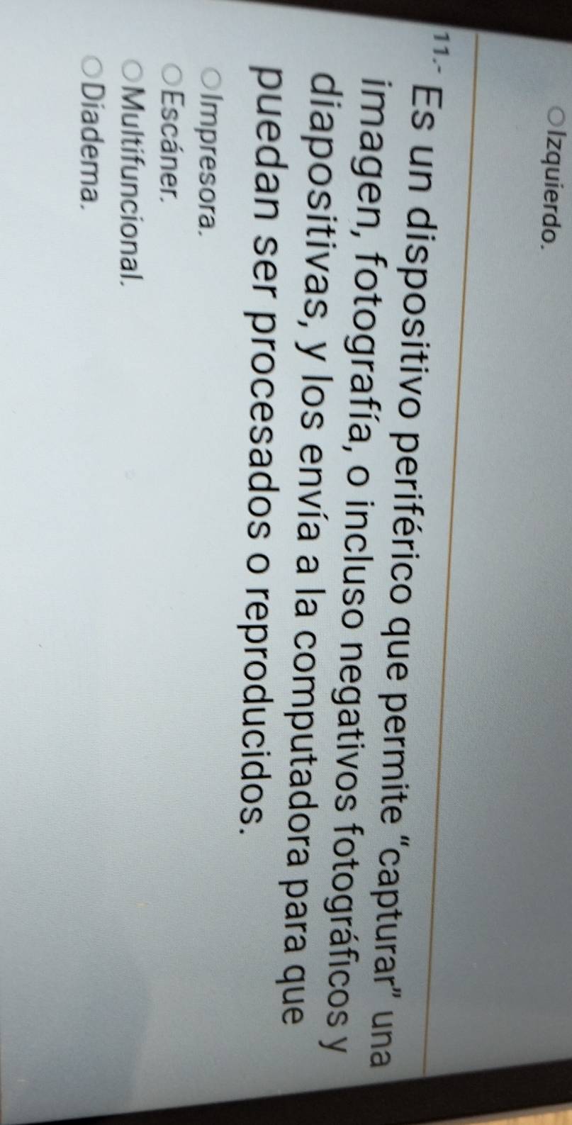 ○Izquierdo.
11.- Es un dispositivo periférico que permite “capturar” una
imagen, fotografía, o incluso negativos fotográficos y
diapositivas, y los envía a la computadora para que
puedan ser procesados o reproducidos.
Impresora.
Escáner.
Multifuncional.
Diadema.