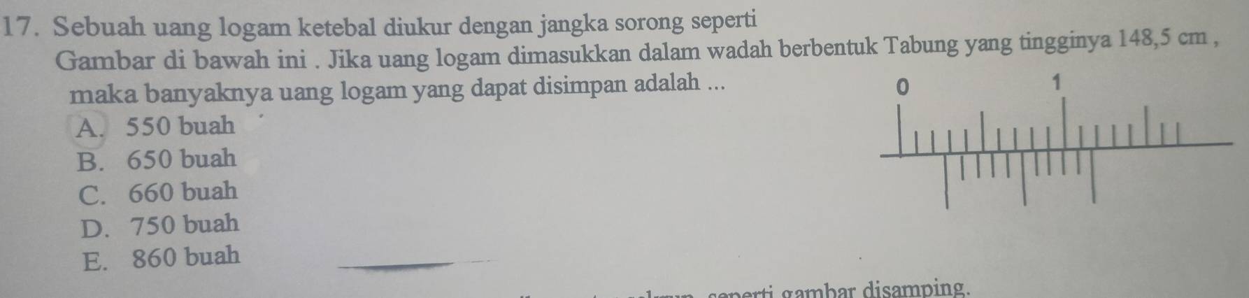 Sebuah uang logam ketebal diukur dengan jangka sorong seperti
Gambar di bawah ini . Jika uang logam dimasukkan dalam wadah berbentuk Tabung yang tingginya 148,5 cm ,
maka banyaknya uang logam yang dapat disimpan adalah ...
A. 550 buah
B. 650 buah
C. 660 buah
D. 750 buah
E. 860 buah_
arti gambar disamping.