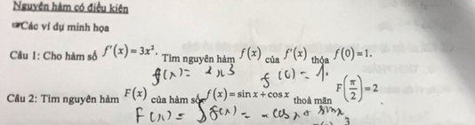 Nguyên hàm có điều kiên 
* Các ví dự minh họa 
Câu 1: Cho hàm số f'(x)=3x^2. Tìm nguyên hàm f(x) _ciaf'(x) thỏa f(0)=1. 
Câu 2: Tìm nguyên hàm F(x) của hàm số f(x)=sin x+cos x thoả mãn F( π /2 )=2
3