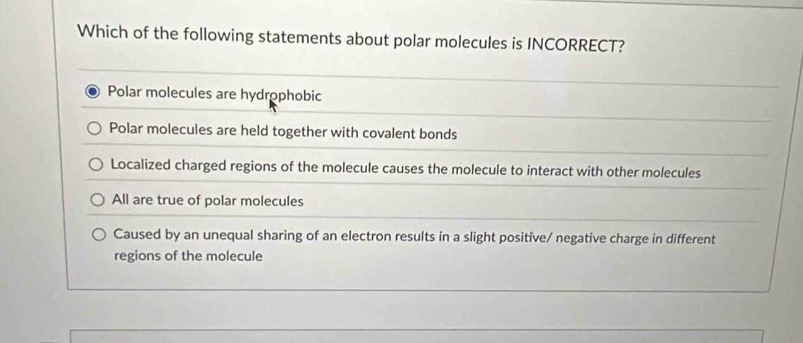 Which of the following statements about polar molecules is INCORRECT?
Polar molecules are hydrophobic
Polar molecules are held together with covalent bonds
Localized charged regions of the molecule causes the molecule to interact with other molecules
All are true of polar molecules
Caused by an unequal sharing of an electron results in a slight positive/ negative charge in different
regions of the molecule