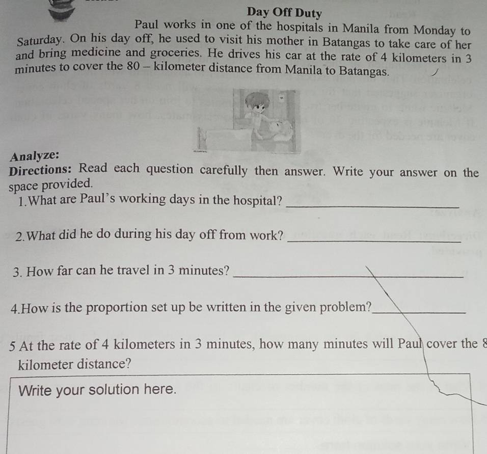 Day Off Duty 
Paul works in one of the hospitals in Manila from Monday to 
Saturday. On his day off, he used to visit his mother in Batangas to take care of her 
and bring medicine and groceries. He drives his car at the rate of 4 kilometers in 3
minutes to cover the 80 - kilometer distance from Manila to Batangas. 
Analyze: 
Directions: Read each question carefully then answer. Write your answer on the 
space provided. 
1.What are Paul’s working days in the hospital?_ 
2.What did he do during his day off from work?_ 
3. How far can he travel in 3 minutes?_ 
4.How is the proportion set up be written in the given problem?_ 
5 At the rate of 4 kilometers in 3 minutes, how many minutes will Paul cover the 8
kilometer distance? 
Write your solution here.