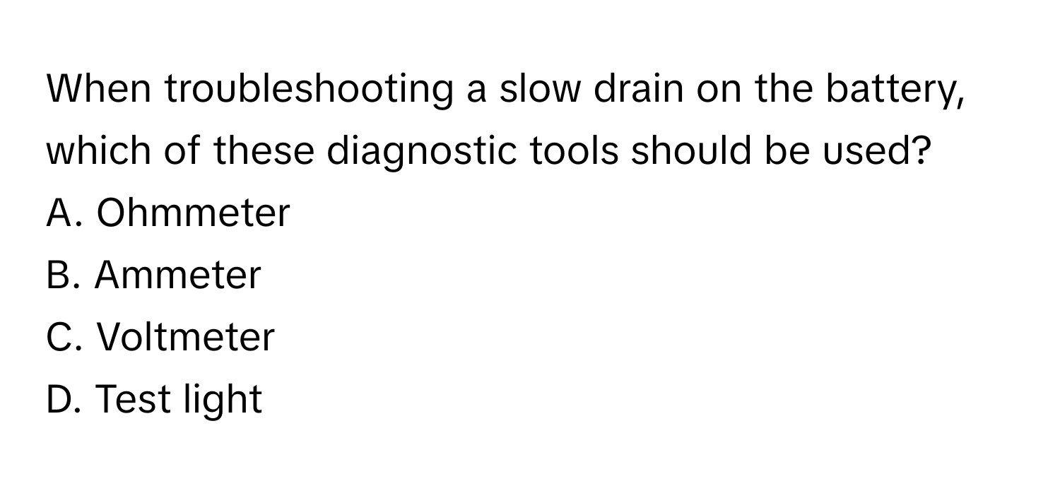 When troubleshooting a slow drain on the battery, which of these diagnostic tools should be used? 

A. Ohmmeter 
B. Ammeter 
C. Voltmeter 
D. Test light