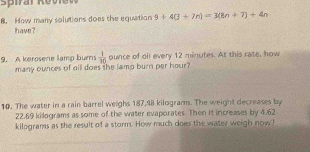 Spiral Review 
8. How many solutions does the equation 9+4(3+7n)=3(8n+7)+4n
have? 
9. A kerosene lamp burns  1/10  ounce of oil every 12 minutes. At this rate, how 
many ounces of oil does the lamp burn per hour? 
10. The water in a rain barrel weighs 187,48 kilograms. The weight decreases by
22.69 kilograms as some of the water evaporates. Then it increases by 4.62
kilograms as the result of a storm. How much does the water weigh now?