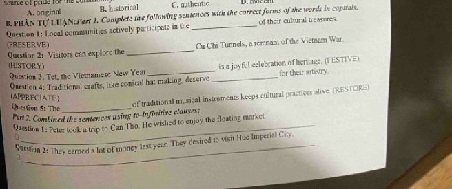 source of pride for the om C. authentic D. mödem
A. original B. historical
B. PHÀN Tự LUÀN:Part 1. Complete the following sentences with the correct forms of the words in capitals.
Question 1: Local communities actively participate in the _of their cultural treasures.
(PRESERVE)
Question 2: Visitors can explore the_ Cu Chi Tunnels, a remnant of the Vietnam War.
(HISTORY) , is a joyful celebration of heritage. (FESTIVE)
Question 3: Tet, the Vietnamese New Year
Question 4: Traditional crafts, like conical hat making, deserve_ for their artistry.
(APPRECIATE)
Question 5: The_
of traditional musical instruments keeps cultural practices alive. (RESTORE)
Part 2. Combined the sentences using to-infinitive clauses:
Question 1: Peter took a trip to Can Tho. He wished to enjoy the floating market
.
Question 2: They earned a lot of money last year. They desired to visit Hue Imperial City.