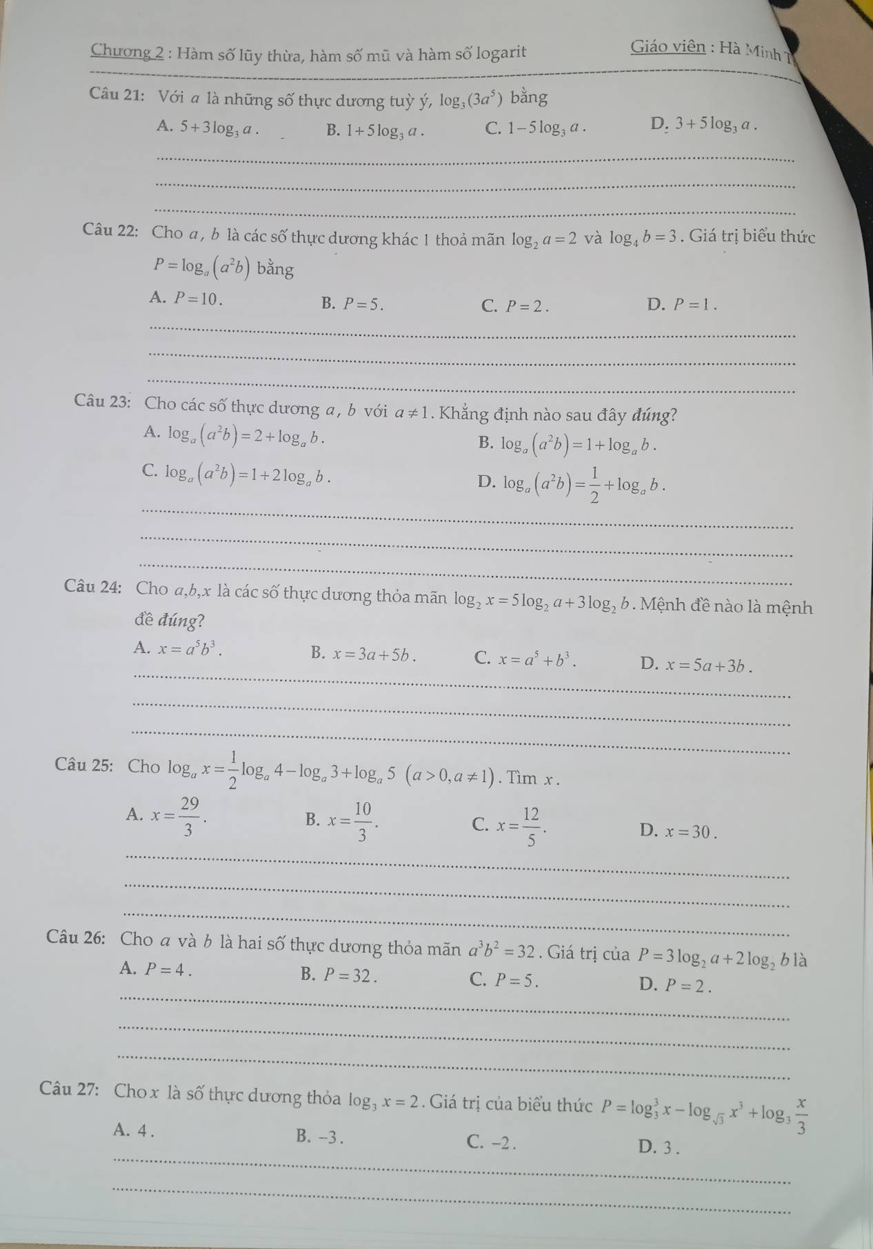 Chương 2 : Hàm số lũy thừa, hàm số mũ và hàm số logarit
Giáo viên : Hà Minh 1
_
Câu 21: Với a là những số thực dương tuỳ ý, log _3(3a^5) bằng
A. 5+3log _3a. B. 1+5log _3a. C. 1-5log _3a. D_23+5log _3a.
_
_
_
Câu 22: Cho a, b là các số thực dương khác 1 thoả mãn log _2a=2 và log _4b=3. Giá trị biểu thức
P=log _a(a^2b) b ar g
A. P=10. P=5.
B.
C. P=2. D. P=1.
_
_
_
Câu 23: Cho các số thực dương a , b với a!= 1. Khẳng định nào sau đây đúng?
A. log _a(a^2b)=2+log _ab.
B. log _a(a^2b)=1+log _ab.
C. log _a(a^2b)=1+2log _ab.
_
D. log _a(a^2b)= 1/2 +log _ab.
_
_
Câu 24: Cho a,b,x là các số thực dương thỏa mãn log _2x=5log _2a+3log _2b 9  Mệnh đề nào là mệnh
đề đúng?
A. x=a^5b^3.
_
B. x=3a+5b. C. x=a^5+b^3. D. x=5a+3b.
_
_
Câu 25: Cho log _ax= 1/2 log _a4-log _a3+log _a5(a>0,a!= 1). Tìm x .
A. x= 29/3 .
B. x= 10/3 .
C. x= 12/5 .
D. x=30.
_
_
_
Câu 26: Cho a và b là hai số thực dương thỏa mãn a^3b^2=32. Giá trị của P=3log _2a+2log _2bla
_
A. P=4. B. P=32. C. P=5. D. P=2.
_
_
Câu 27: Cho x là số thực dương thỏa log _3x=2 Giá trị của biểu thức P=log _3^(3x-log _sqrt(3))x^3+log _3 x/3 
_
A. 4 . B. -3 . C. -2 . D. 3 .
_