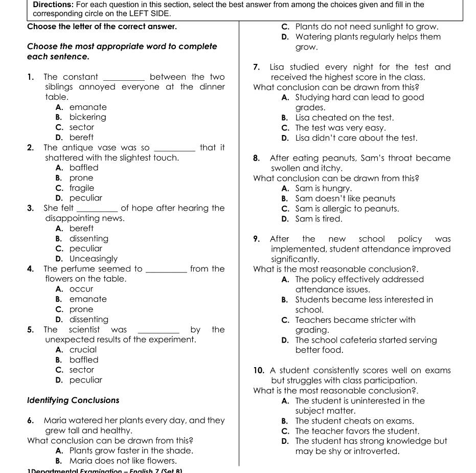 Directions: For each question in this section, select the best answer from among the choices given and fill in the
corresponding circle on the LEFT SIDE.
Choose the letter of the correct answer. C. Plants do not need sunlight to grow.
D. Watering plants regularly helps them
Choose the most appropriate word to complete grow.
each sentence.
7. Lisa studied every night for the test and
1. The constant _between the two received the highest score in the class.
siblings annoyed everyone at the dinner . What conclusion can be drawn from this?
table. A. Studying hard can lead to good
A. emanate grades.
B. bickering B. Lisa cheated on the test.
C. sector C. The test was very easy.
D. bereft D. Lisa didn't care about the test.
2. The antique vase was so _that it
shattered with the slightest touch. 8. After eating peanuts, Sam's throat became
A. baffled swollen and itchy.
B. prone What conclusion can be drawn from this?
C. fragile A. Sam is hungry.
D. peculiar B. Sam doesn't like peanuts
3. She felt _of hope after hearing the C. Sam is allergic to peanuts.
disappointing news. D. Sam is tired.
A. bereft
B. dissenting 9. After the new school policy was
C. peculiar implemented, student attendance improved
D. Unceasingly significantly.
4. The perfume seemed to _from the What is the most reasonable conclusion?.
flowers on the table. A. The policy effectively addressed
A. occur attendance issues.
B. emanate B. Students became less interested in
C. prone school.
D. dissenting C. Teachers became stricter with
5. The scientist was _by the grading.
unexpected results of the experiment. D. The school cafeteria started serving
A. crucial better food.
B. baffled
C. sector 10. A student consistently scores well on exams
D. peculiar but struggles with class participation.
What is the most reasonable conclusion?.
Identifying Conclusions A. The student is uninterested in the
subject matter.
6. Maria watered her plants every day, and they B. The student cheats on exams.
grew tall and healthy. C. The teacher favors the student.
What conclusion can be drawn from this? D. The student has strong knowledge but
A. Plants grow faster in the shade. may be shy or introverted.
B. Maria does not like flowers.
D enarmantal Examinaticn    Fralich 7   (  e t  8 1