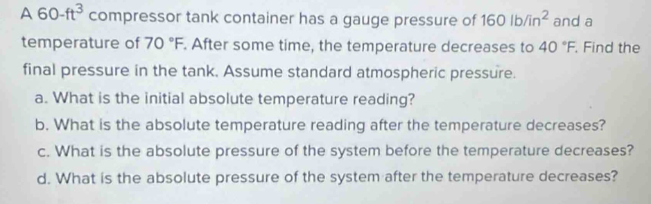 A 60-ft^3 compressor tank container has a gauge pressure of 160lb/in^2 and a
temperature of 70°F. After some time, the temperature decreases to 40°F. Find the
final pressure in the tank. Assume standard atmospheric pressure.
a. What is the initial absolute temperature reading?
b. What is the absolute temperature reading after the temperature decreases?
c. What is the absolute pressure of the system before the temperature decreases?
d. What is the absolute pressure of the system after the temperature decreases?