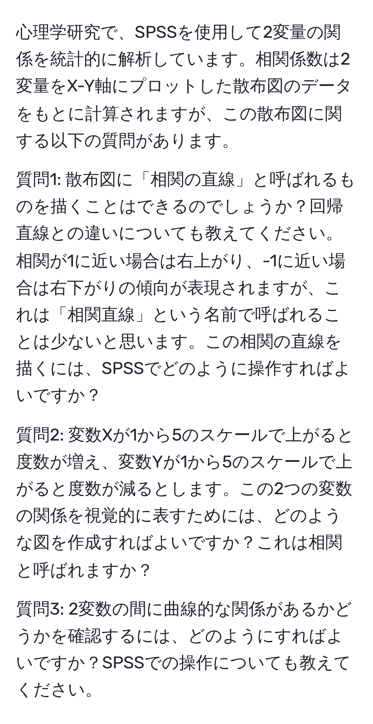 心理学研究で、SPSSを使用して2変量の関係を統計的に解析しています。相関係数は2変量をX-Y軸にプロットした散布図のデータをもとに計算されますが、この散布図に関する以下の質問があります。

質問1: 散布図に「相関の直線」と呼ばれるものを描くことはできるのでしょうか？回帰直線との違いについても教えてください。相関が1に近い場合は右上がり、-1に近い場合は右下がりの傾向が表現されますが、これは「相関直線」という名前で呼ばれることは少ないと思います。この相関の直線を描くには、SPSSでどのように操作すればよいですか？

質問2: 変数Xが1から5のスケールで上がると度数が増え、変数Yが1から5のスケールで上がると度数が減るとします。この2つの変数の関係を視覚的に表すためには、どのような図を作成すればよいですか？これは相関と呼ばれますか？

質問3: 2変数の間に曲線的な関係があるかどうかを確認するには、どのようにすればよいですか？SPSSでの操作についても教えてください。