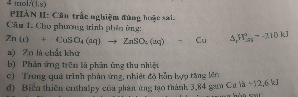 ol/(1 .s)
PHÀN II: Câu trắc nghiệm đúng hoặc sai.
Câu 1. Cho phương trình phản ứng:
Zn(r)+CuSO_4(aq)to ZnSO_4(aq)+Cu △ _rH_(298)°=-210kJ
a) Zn là chất khử
b) Phản ứng trên là phản ứng thu nhiệt
c) Trong quá trình phản ứng, nhiệt độ hỗn hợp tăng lên
d) Biến thiên enthalpy của phản ứng tạo thành 3,84 gam Cu là +12,6 kJ