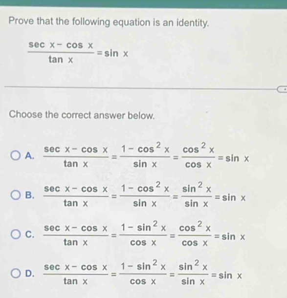 Prove that the following equation is an identity.
 (sec x-cos x)/tan x =sin x
Choose the correct answer below.
A.  (sec x-cos x)/tan x = (1-cos^2x)/sin x = cos^2x/cos x =sin x
B.  (sec x-cos x)/tan x = (1-cos^2x)/sin x = sin^2x/sin x =sin x
C.  (sec x-cos x)/tan x = (1-sin^2x)/cos x = cos^2x/cos x =sin x
D.  (sec x-cos x)/tan x = (1-sin^2x)/cos x = sin^2x/sin x =sin x