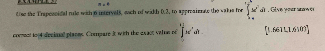 EXAMPLE 37
n=6
Use the Trapezoidal rule with 6 intervals, each of width 0.2, to approximate the value for ∈tlimits _0^((1.2)te^t^2)dt. Give your answer 
correct to 4 decimal places. Compare it with the exact value of ∈tlimits _0^((1.2)te^t^2)dt. [1.6611,1.6103]