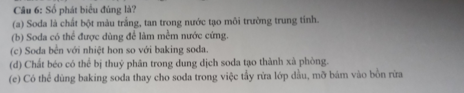 Số phát biểu đúng là?
(a) Soda là chất bột màu trắng, tan trong nước tạo môi trường trung tính.
(b) Soda có thể được dùng để làm mềm nước cứng.
(c) Soda bền với nhiệt hon so với baking soda.
(d) Chất béo có thể bị thuỷ phân trong dung dịch soda tạo thành xà phòng.
(e) Có thể dùng baking soda thay cho soda trong việc tẩy rửa lớp dầu, mỡ bám vào bồn rừa