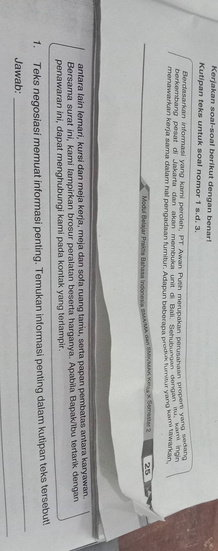 Kerjakan soal-soal berikut dengan benar! 
Kutipan teks untuk soal nomor 1 s.d. 3. 
Berdasarkan informasi yang kami peroleh, PT Awan Putih merupakan perusahaan properti yang sedang 
berkembang pesat di Jakarta dan akan membuka unit di Bali. Sehubungan dengan itu, kami ingin 
menawarkan kerja sama dalam hal pengadaan furnitur. Adapun beberapa produk furnitur yang kami tawarkan, 
Modul Belajar Praktis Bahasa Indonesia SMA/MA dan SMK/MAK Kelas X Semester 2 25
antara lain lemari, kursi dan meja kerja, meja dan sofa ruang tamu, serta papan pembatas antara karyawan. 
Bersama surat ini, kami lampirkan brosur peralatan beserta harganya. Apabila Bapak/Ibu tertarik dengan 
penawaran ini, dapat menghubungi kami pada kontak yang terlampir. 
_ 
1. Teks negosiasi memuat informasi penting. Temukan informasi penting dalam kutipan teks tersebut! 
Jawab: 
_