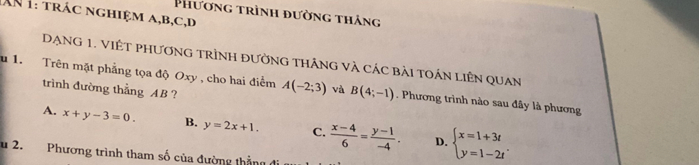 Phương trình đường thảng
AN 1: trác nghiệm a, b, c,d
DạNG 1. VIÊT PHươnG TrÌnH đườnG thắnG và các bải tOán Liên Quan
u 1. Trên mặt phẳng tọa độ Oxy , cho hai điểm A(-2;3) và B(4;-1). Phương trình nào sau đây là phương
trình đường thẳng AB ?
A. x+y-3=0. B. y=2x+1. C.  (x-4)/6 = (y-1)/-4 . beginarrayl x=1+3t y=1-2tendarray.. 
D.
u 2. Phương trình tham số của đường thằng đi