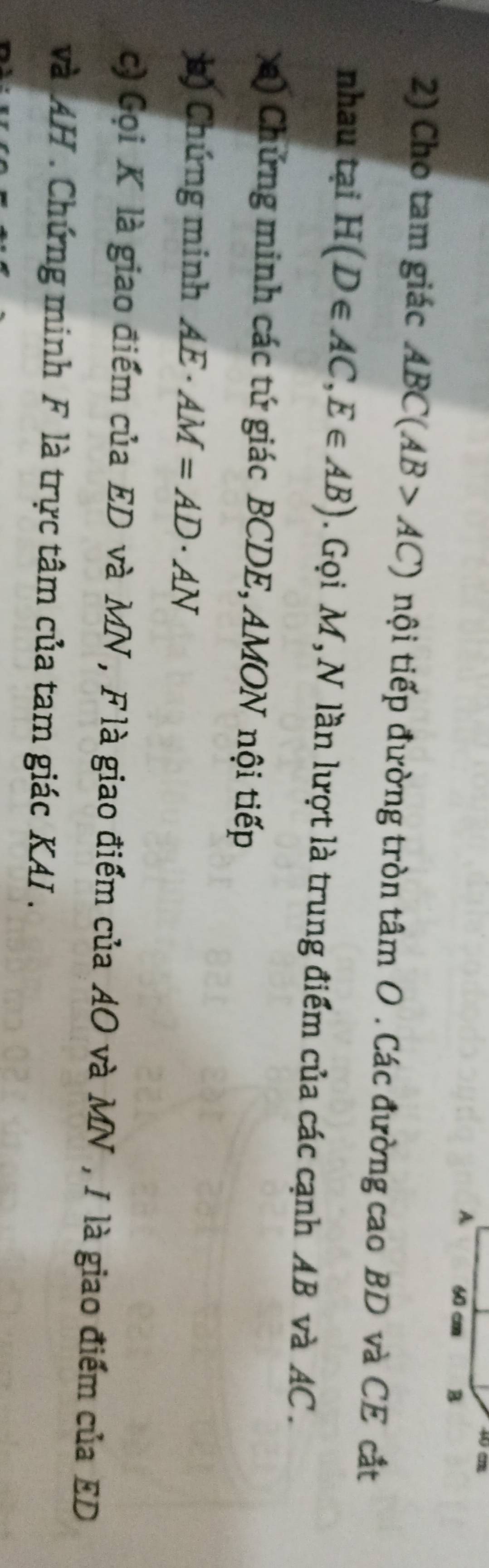 A 60 cm B
2) Cho tam giác ABC(AB>AC) nội tiếp đường tròn tâm O. Các đường cao BD và CE cắt 
nhau tại H(D∈ AC, E∈ AB). Gọi M, N lần lượt là trung điểm của các cạnh AB và AC. 
a) Chứng minh các tứ giác BCDE, AMON nội tiếp 
*) Chúng minh AE· AM=AD· AN
c) Gọi K là giao điểm của ED và MN , F là giao điểm của AO và MN , I là giao điểm của ED
và AH. Chứng minh F là trực tâm của tam giác KAI .