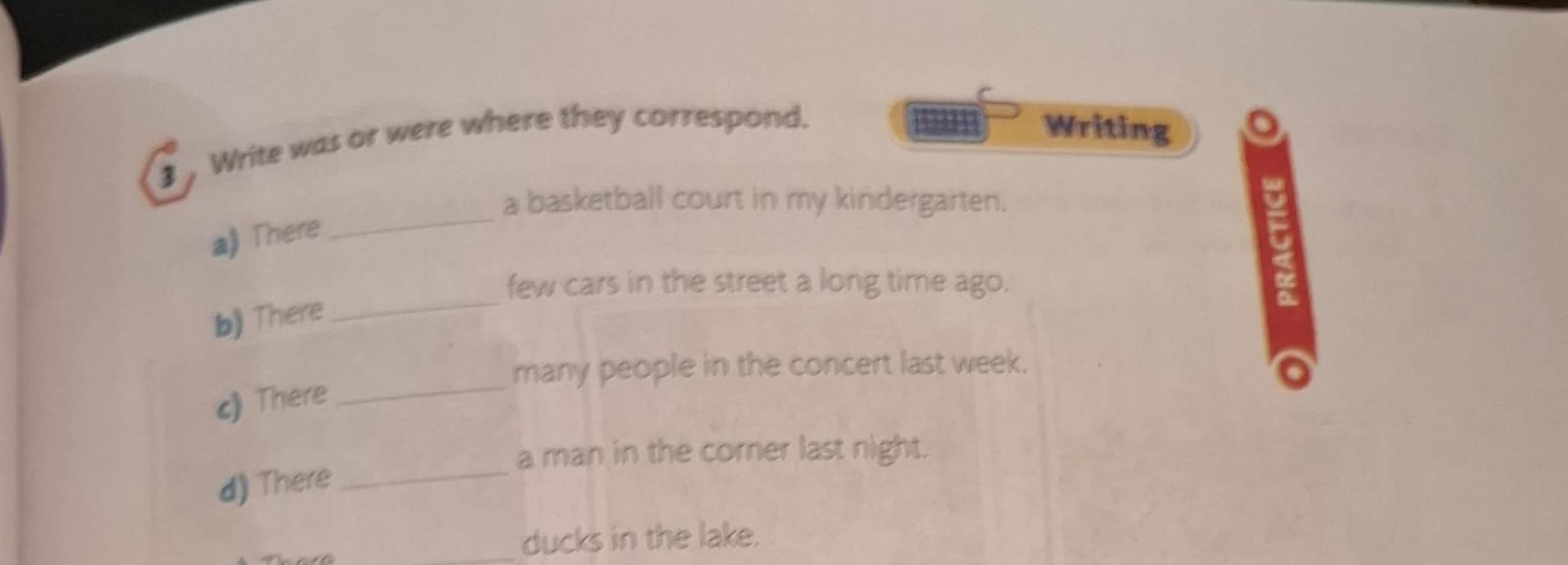 Write was or were where they correspond. 
Writing 
a basketball court in my kindergarten. 
a》There 
_ 
few cars in the street a long time ago. 
b) There 
_ 
many people in the concert last week. 
c) There 
_ 
a man in the corner last night. 
d) There_ 
_ducks in the lake.