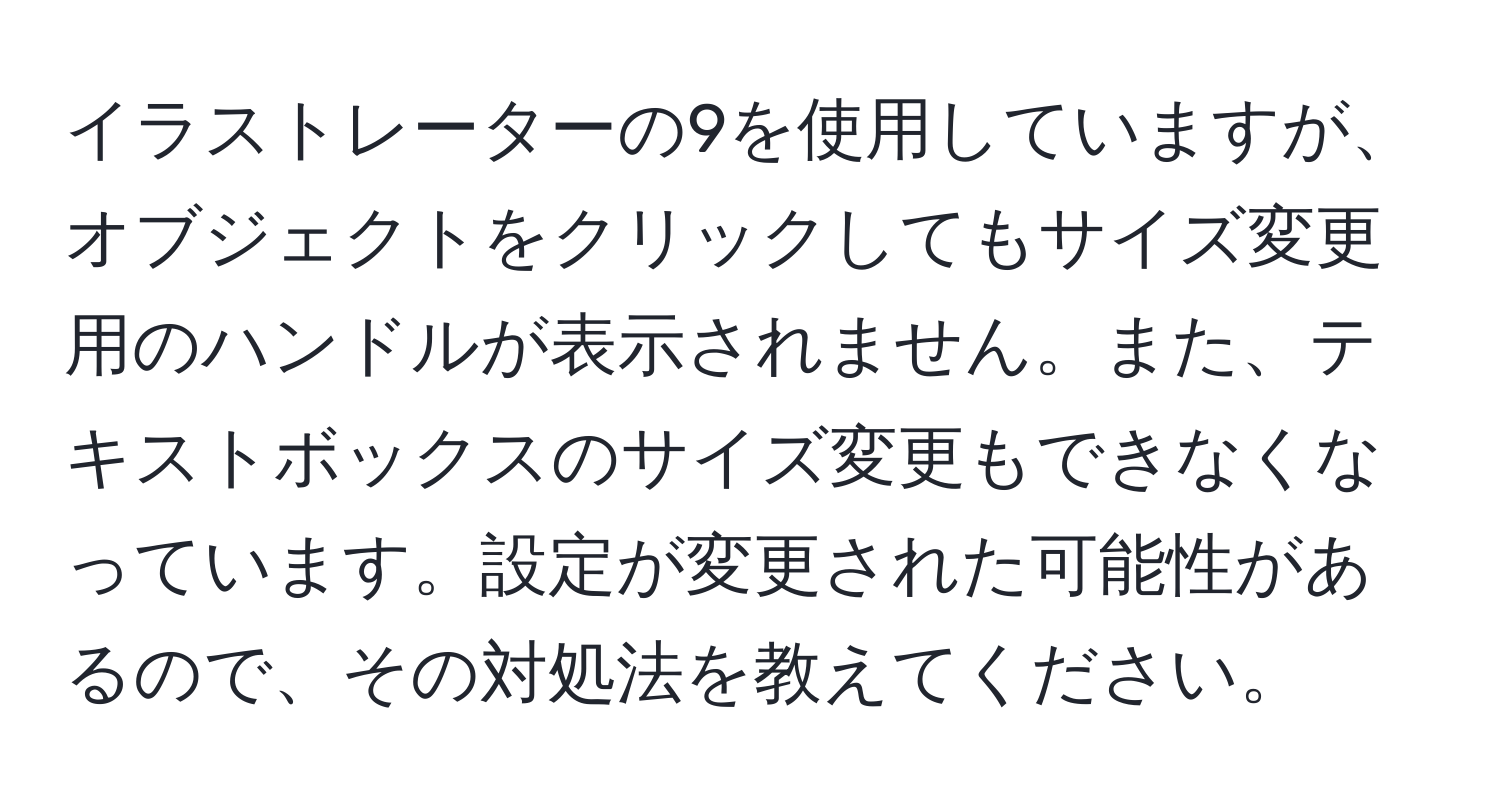 イラストレーターの9を使用していますが、オブジェクトをクリックしてもサイズ変更用のハンドルが表示されません。また、テキストボックスのサイズ変更もできなくなっています。設定が変更された可能性があるので、その対処法を教えてください。