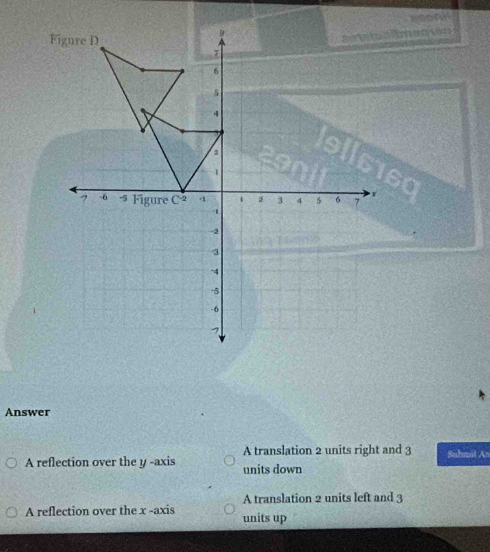 asohd
Figure D
9
a e m o a
7
6
5
4
2
1
Y
7 -6 -5 Figure C^(-2) 4 2 3 4 5 6 7
-1
-2
3
-4
-5
-6
1
Answer
A translation 2 units right and 3 Suhmit An
A reflection over the y -axis units down
A translation 2 units left and 3
A reflection over the x -axis units up