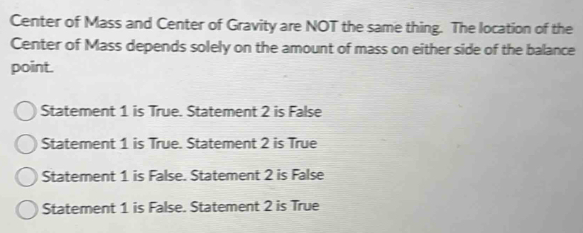 Center of Mass and Center of Gravity are NOT the same thing. The location of the
Center of Mass depends solely on the amount of mass on either side of the balance
point.
Statement 1 is True. Statement 2 is False
Statement 1 is True. Statement 2 is True
Statement 1 is False. Statement 2 is False
Statement 1 is False. Statement 2 is True