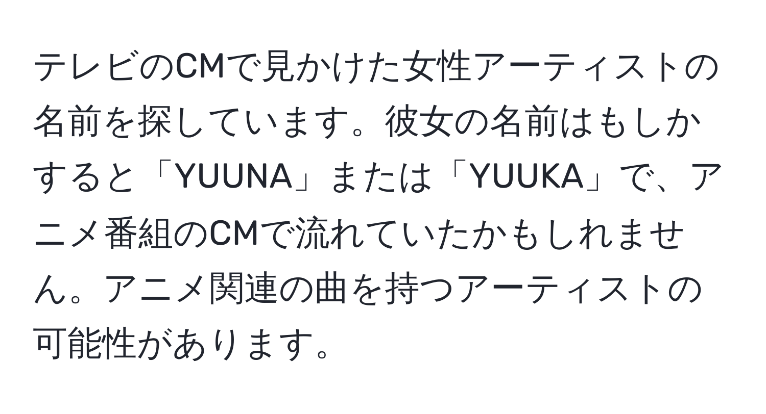 テレビのCMで見かけた女性アーティストの名前を探しています。彼女の名前はもしかすると「YUUNA」または「YUUKA」で、アニメ番組のCMで流れていたかもしれません。アニメ関連の曲を持つアーティストの可能性があります。