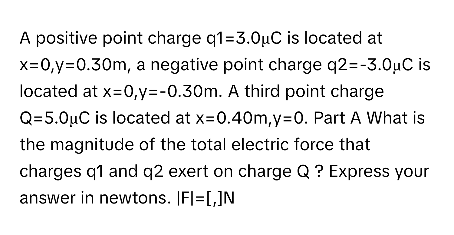 A positive point charge q1=3.0μC ﻿is located at x=0,y=0.30m, ﻿a negative point charge q2=-3.0μC ﻿is located at x=0,y=-0.30m. ﻿A third point charge Q=5.0μC ﻿is located at x=0.40m,y=0. Part A What is the magnitude of the total electric force that charges q1 ﻿and q2 ﻿exert on charge Q ? Express your answer in newtons. |F|=[,]N