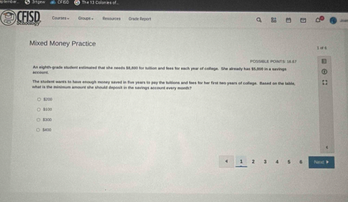 te mb er . 3rtgew CFISD The 13 Colonies of
CFISD Schoology Courses Groups ≌ Resources Grade Report
Mixed Money Practice 1 of S
POSSIBLE POINTS: 16.67
An eighth-grade student estimated that she needs $8,800 for tuition and fees for each year of college. She already has $5,000 in a savings
account.
The student wants to have enough money saved in five years to pay the tuitions and fees for her first two years of college. Based on the table,
what is the minimum amount she should deposit in the savings account every month?
$200
$100
$300
$400
4 1 2 3 4 5 6 Next 》