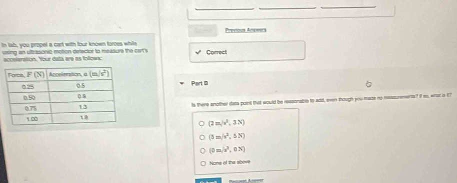 Previous Arpeers
In lab, you propel a cart with four known forces while
using an ultrasonic motion detector to measure the cart's Correct
acceleration. Your data are as follows:
Part B
Is there another data point that would be reasonable to add, even though you mada no messurements? If so, what is i?
(2m/s^2,3N)
(5m/s^2,5N)
(0=/s^2,0N)
None of the above
= =st A=