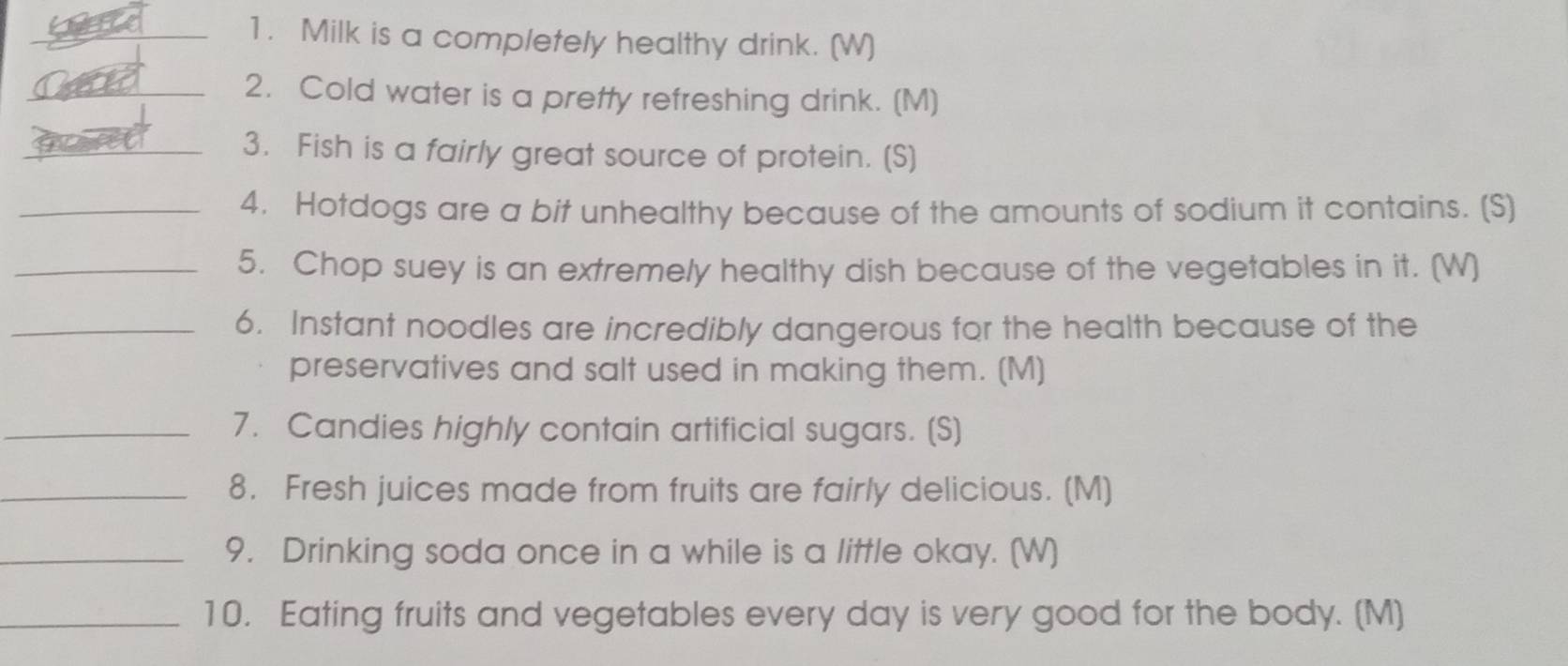 Milk is a completely healthy drink. (W) 
_2. Cold water is a pretty refreshing drink. (M) 
_3. Fish is a fairly great source of protein. (S] 
_4. Hotdogs are a bit unhealthy because of the amounts of sodium it contains. (S) 
_5. Chop suey is an extremely healthy dish because of the vegetables in it. (W) 
_6. Instant noodles are incredibly dangerous for the health because of the 
preservatives and salt used in making them. (M) 
_7. Candies highly contain artificial sugars. (S) 
_8. Fresh juices made from fruits are fairly delicious. (M) 
_9. Drinking soda once in a while is a little okay. (W) 
_10. Eating fruits and vegetables every day is very good for the body. (M)