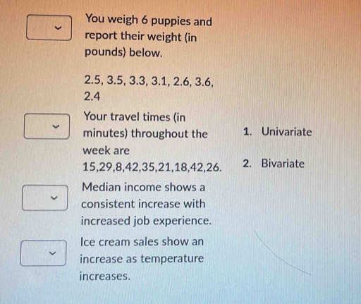 You weigh 6 puppies and 
report their weight (in
pounds) below.
2.5, 3.5, 3.3, 3.1, 2.6, 3.6,
2.4
Your travel times (in
minutes) throughout the 1. Univariate 
week are
15, 29, 8, 42, 35, 21, 18, 42, 26. 2. Bivariate 
Median income shows a 
consistent increase with 
increased job experience. 
Ice cream sales show an 
increase as temperature 
increases.