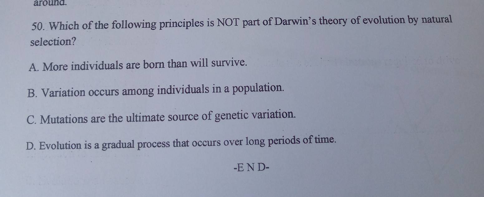 around.
50. Which of the following principles is NOT part of Darwin’s theory of evolution by natural
selection?
A. More individuals are born than will survive.
B. Variation occurs among individuals in a population.
C. Mutations are the ultimate source of genetic variation.
D. Evolution is a gradual process that occurs over long periods of time.
-E N D-