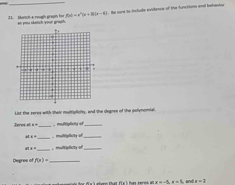 m:
_
21. Sketch a rough graph for f(x)=x^2(x+3)(x-6). Be sure to Include evidence of the functions end behavior
as you sketch your graph.
List the zeros with their multiplicity, and the degree of the polynomial.
Zeros at x= _,multiplicty of_
at x= _ , multiplicty of_
at x= _ , multiplicty of_
Degree of f(x)= _
m omials for f(x) given that f(x) has zeros at x=-5,x=5 , and x=2