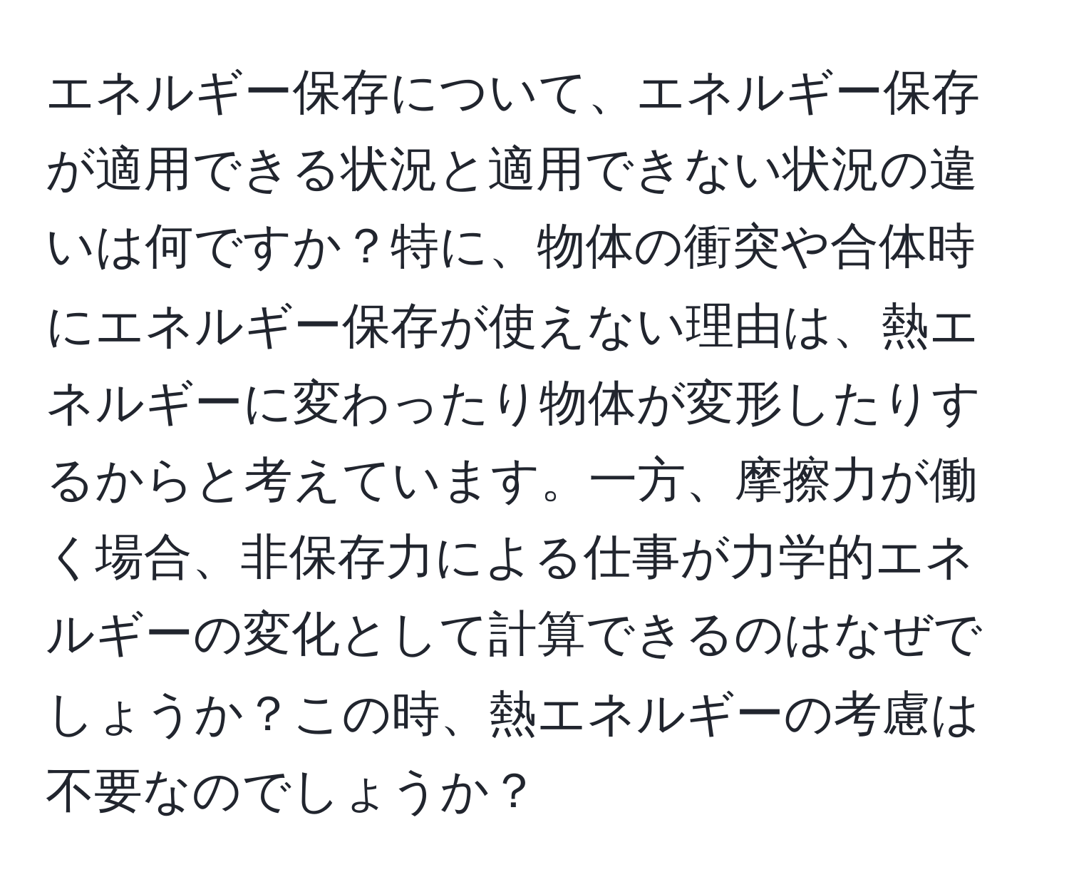 エネルギー保存について、エネルギー保存が適用できる状況と適用できない状況の違いは何ですか？特に、物体の衝突や合体時にエネルギー保存が使えない理由は、熱エネルギーに変わったり物体が変形したりするからと考えています。一方、摩擦力が働く場合、非保存力による仕事が力学的エネルギーの変化として計算できるのはなぜでしょうか？この時、熱エネルギーの考慮は不要なのでしょうか？