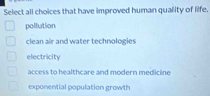 Select all choices that have improved human quality of life.
pollution
clean air and water technologies
electricity
access to healthcare and modern medicine
exponential population growth