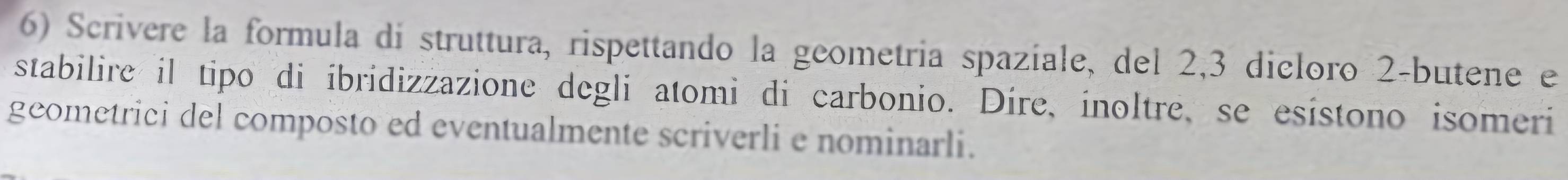 Scrivere la formula di struttura, rispettando la geometria spaziale, del 2, 3 dicloro 2 -butene e 
stabilire il tipo di íbridizzazione degli atomi di carbonio. Díre, inoltre, se esístono isomeri 
geometrici del composto ed eventualmente scriverli e nominarli.