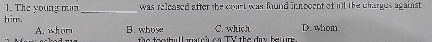 The young man_ was released after the court was found innocent of all the charges against
him.
A. whom B. whose C. which D. whom
the football match on TV the day before.