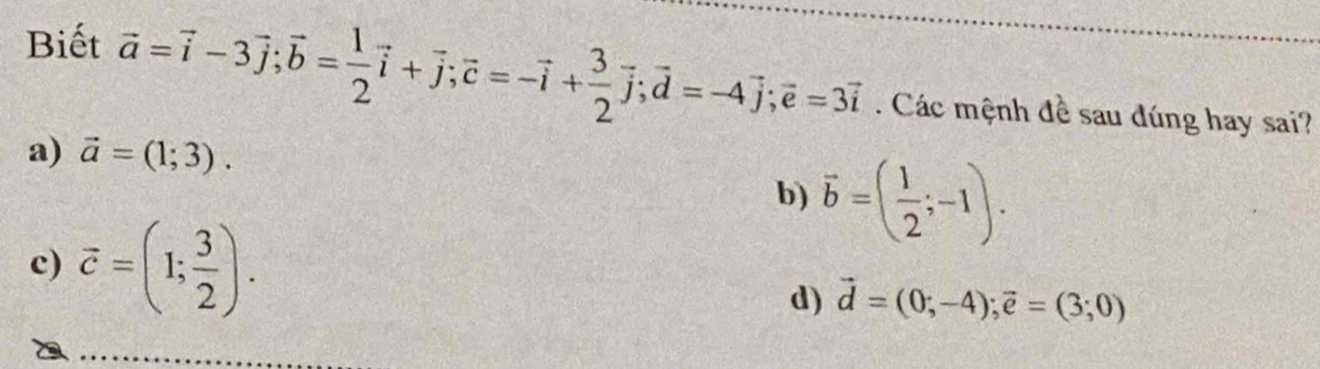 Biết
vector a=vector i-3vector j; vector b= 1/2 vector i+vector j; vector c=-vector i+ 3/2 vector j; vector d=-4vector j; vector e=3vector i. Các mệnh đề sau đúng hay sai?
a) vector a=(1;3).
b) vector b=( 1/2 ;-1).
c) vector c=(1; 3/2 ).
d) vector d=(0;-4); vector e=(3;0)