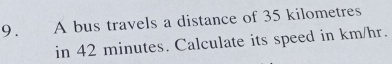 9.£ A bus travels a distance of 35 kilometres
in 42 minutes. Calculate its speed in km/hr.