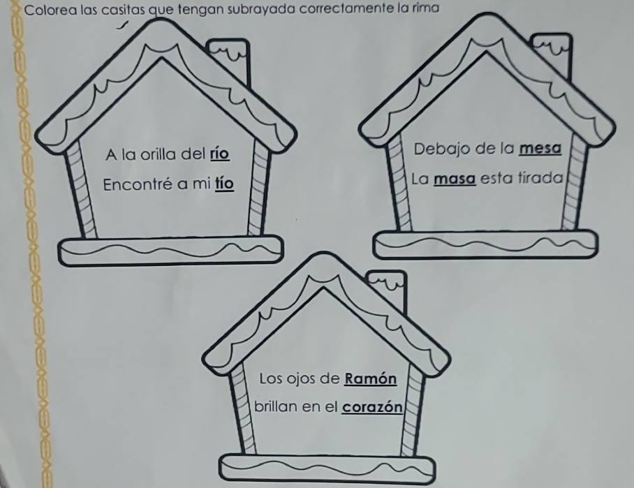 Colorea las casitas que tengan subrayada correctamente la rima
A la orilla del río Debajo de la mesa
Encontré a mi tío La masa esta tirada
Los ojos de Ramón
brillan en el corazón