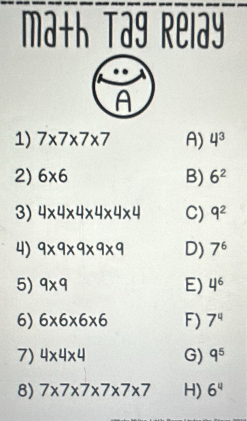 ma+h Tag Relay
A
1) 7* 7* 7* 7 A) 4^3
2) 6* 6 B) 6^2
3) 4* 4* 4* 4* 4* 4 C) 9^2
4) 9* 9* 9* 9* 9 D) 7^6
5) 9* 9 E) 4^6
6) 6* 6* 6* 6 F) 7^4
7) 4* 4* 4 G) q^5
8) 7* 7* 7* 7* 7* 7 H) 6^4